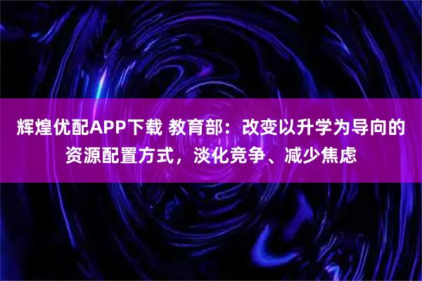 辉煌优配APP下载 教育部：改变以升学为导向的资源配置方式，淡化竞争、减少焦虑