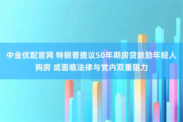 中金优配官网 特朗普提议50年期房贷鼓励年轻人购房 或面临法律与党内双重阻力