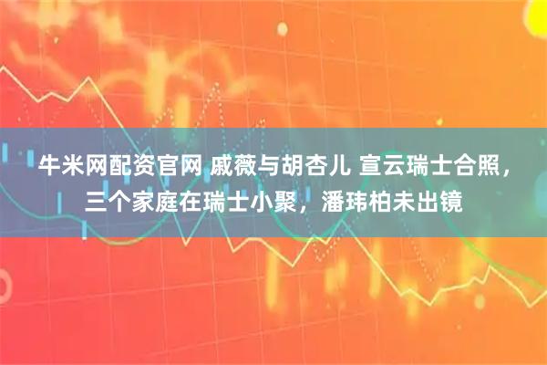 牛米网配资官网 戚薇与胡杏儿 宣云瑞士合照，三个家庭在瑞士小聚，潘玮柏未出镜