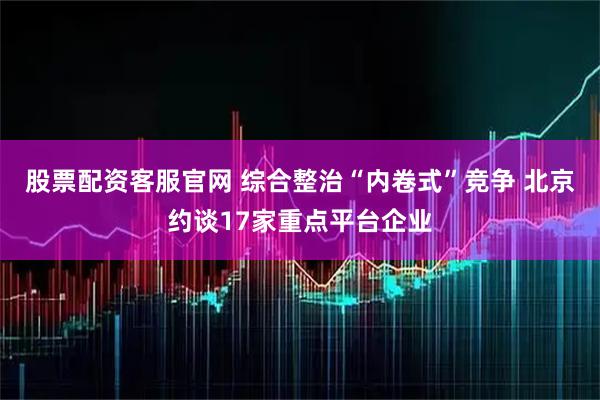 股票配资客服官网 综合整治“内卷式”竞争 北京约谈17家重点平台企业