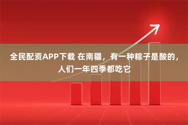 全民配资APP下载 在南疆，有一种粽子是酸的，人们一年四季都吃它